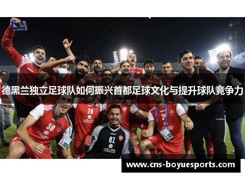 德黑兰独立足球队如何振兴首都足球文化与提升球队竞争力 德黑兰独立足球队如何振兴首都足球文化与提升球队竞争力