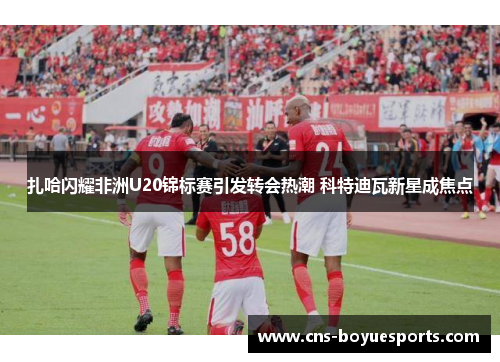 扎哈闪耀非洲U20锦标赛引发转会热潮 科特迪瓦新星成焦点