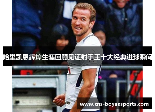哈里凯恩辉煌生涯回顾见证射手王十大经典进球瞬间 哈里凯恩辉煌生涯回顾见证射手王十大经典进球瞬间