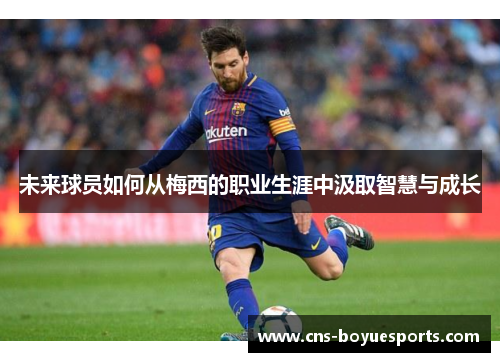 未来球员如何从梅西的职业生涯中汲取智慧与成长 未来球员如何从梅西的职业生涯中汲取智慧与成长
