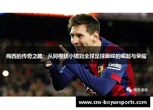 梅西的传奇之路：从阿根廷小镇到全球足球巅峰的崛起与荣耀