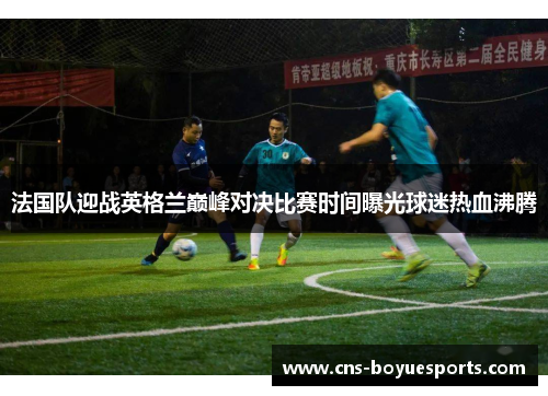 法国队迎战英格兰巅峰对决比赛时间曝光球迷热血沸腾