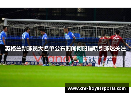 英格兰新球员大名单公布时间何时揭晓引球迷关注