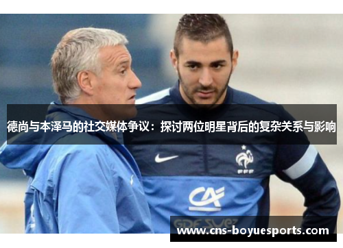 德尚与本泽马的社交媒体争议：探讨两位明星背后的复杂关系与影响