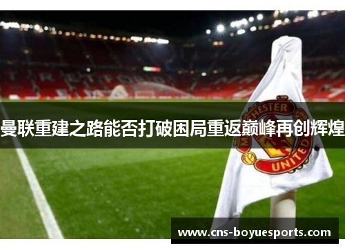 曼联重建之路能否打破困局重返巅峰再创辉煌