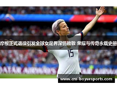 摩根正式退役引发全球女足界深情致敬 荣耀与传奇永载史册 摩根正式退役引发全球女足界深情致敬 荣耀与传奇永载史册