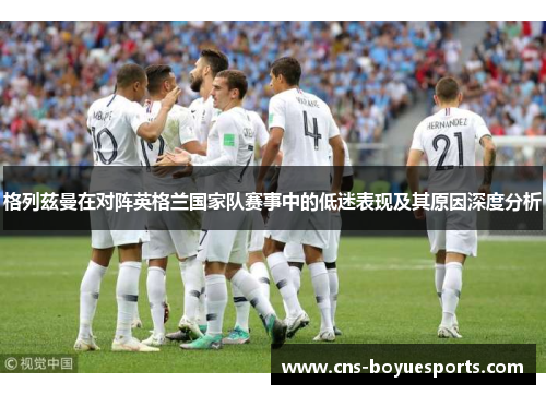 格列兹曼在对阵英格兰国家队赛事中的低迷表现及其原因深度分析