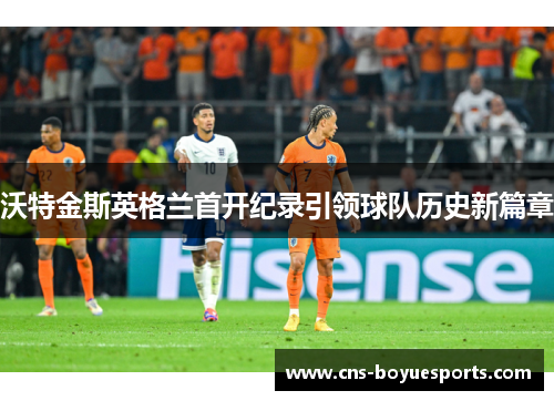 沃特金斯英格兰首开纪录引领球队历史新篇章 沃特金斯英格兰首开纪录引领球队历史新篇章