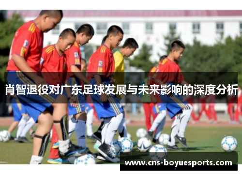 肖智退役对广东足球发展与未来影响的深度分析