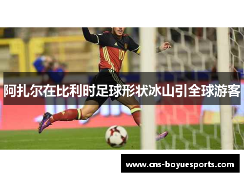 阿扎尔在比利时足球形状冰山引全球游客