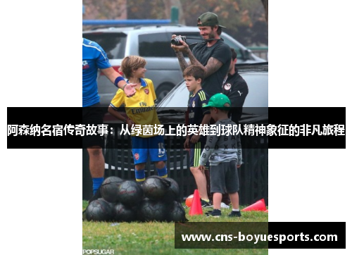 阿森纳名宿传奇故事:从绿茵场上的英雄到球队精神象征的非凡旅程 阿森纳名宿传奇故事:从绿茵场上的英雄到球队精神象征的非凡旅程